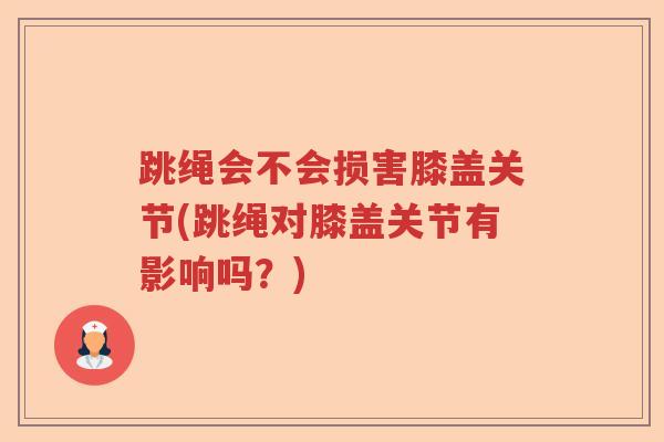 跳绳会不会损害膝盖关节(跳绳对膝盖关节有影响吗？)