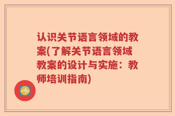 认识关节语言领域的教案(了解关节语言领域教案的设计与实施：教师培训指南)