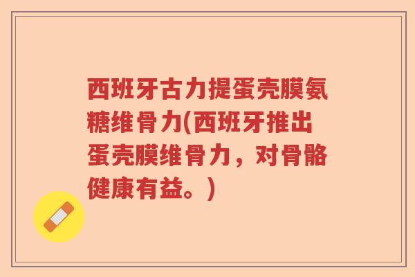 西班牙古力提蛋壳膜氨糖维骨力(西班牙推出蛋壳膜维骨力,对骨骼健康有益。) 西班牙古力提蛋壳膜氨糖维骨力(西班牙推出蛋壳膜维骨力,对骨骼健康有益。)