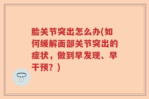 脸关节突出怎么办(如何缓解面部关节突出的症状,做到早发现、早干预?) 脸关节突出怎么办(如何缓解面部关节突出的症状,做到早发现、早干预?)