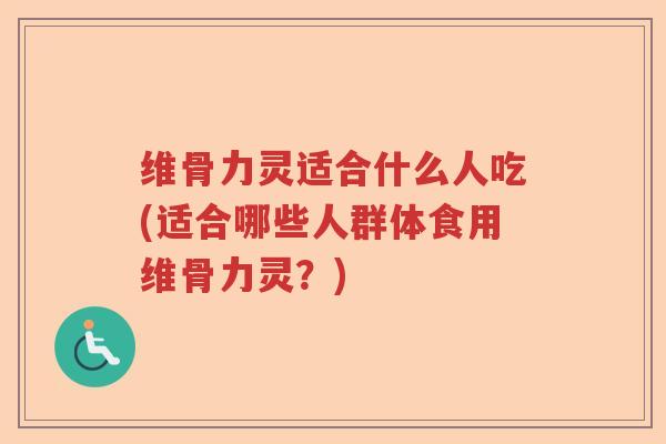 维骨力灵适合什么人吃(适合哪些人群体食用维骨力灵？)