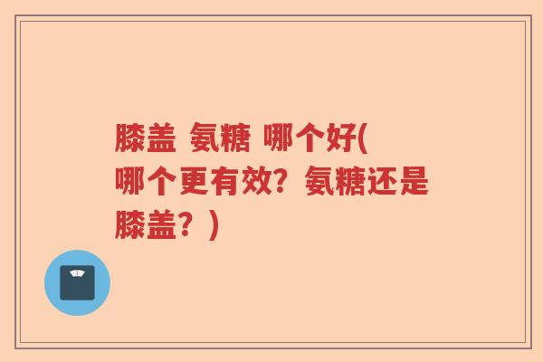 膝盖 氨糖 哪个好(哪个更有效?氨糖还是膝盖?) 膝盖 氨糖 哪个好(哪个更有效?氨糖还是膝盖?)