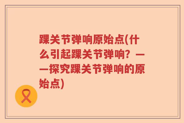 踝关节弹响原始点(什么引起踝关节弹响?——探究踝关节弹响的原始点) 踝关节弹响原始点(什么引起踝关节弹响?——探究踝关节弹响的原始点)