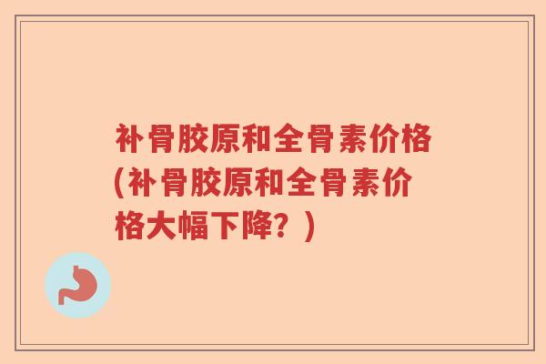 补骨胶原和全骨素价格(补骨胶原和全骨素价格大幅下降?) 补骨胶原和全骨素价格(补骨胶原和全骨素价格大幅下降?)