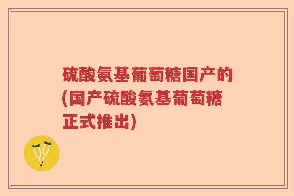 硫酸氨基葡萄糖国产的(国产硫酸氨基葡萄糖正式推出) 硫酸氨基葡萄糖国产的(国产硫酸氨基葡萄糖正式推出)