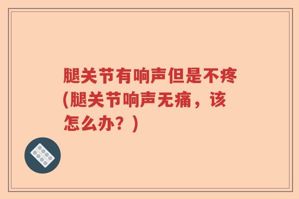 腿关节有响声但是不疼(腿关节响声无痛，该怎么办？)