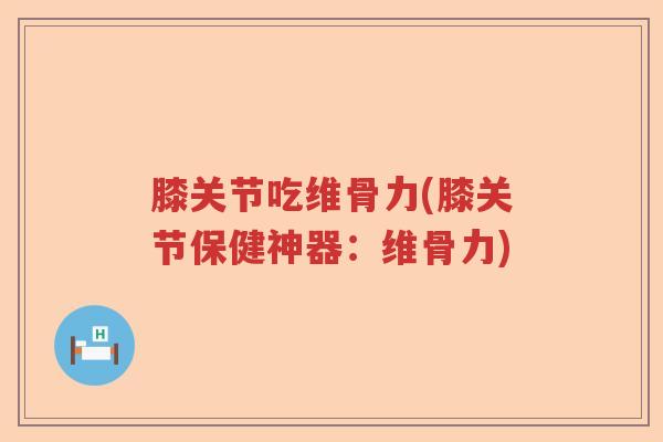 膝关节吃维骨力(膝关节保健神器:维骨力) 膝关节吃维骨力(膝关节保健神器:维骨力)