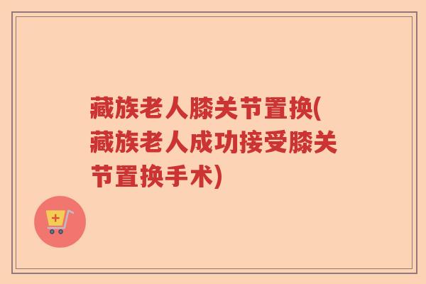 藏族老人膝关节置换(藏族老人成功接受膝关节置换手术) 藏族老人膝关节置换(藏族老人成功接受膝关节置换手术)