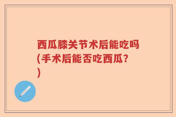 西瓜膝关节术后能吃吗(手术后能否吃西瓜?) 西瓜膝关节术后能吃吗(手术后能否吃西瓜?)