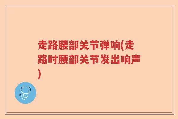 走路腰部关节弹响(走路时腰部关节发出响声) 走路腰部关节弹响(走路时腰部关节发出响声)