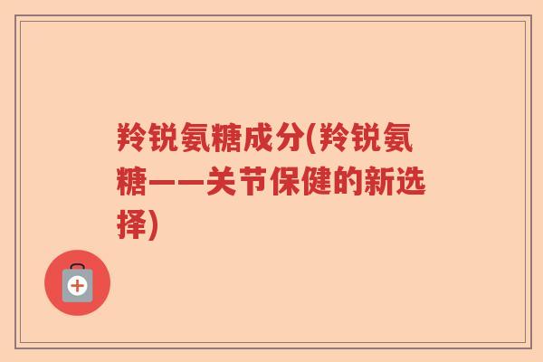 羚锐氨糖成分(羚锐氨糖——关节保健的新选择) 羚锐氨糖成分(羚锐氨糖——关节保健的新选择)