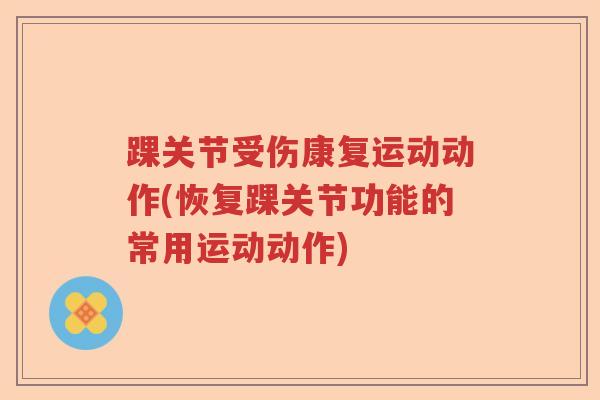 踝关节受伤康复运动动作(恢复踝关节功能的常用运动动作)