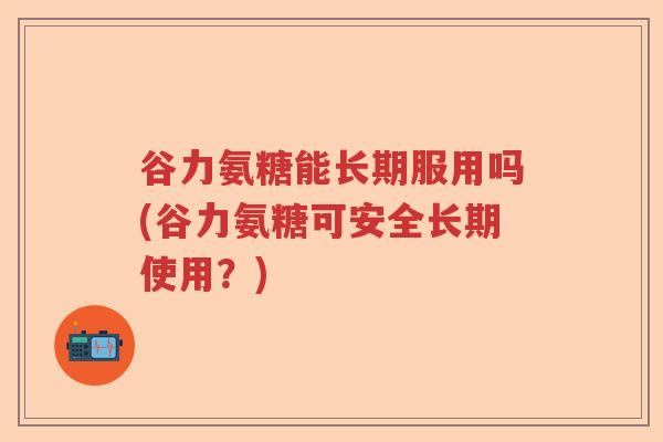 谷力氨糖能长期服用吗(谷力氨糖可安全长期使用？)