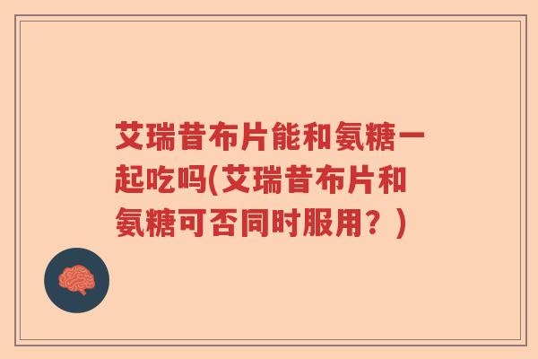 艾瑞昔布片能和氨糖一起吃吗(艾瑞昔布片和氨糖可否同时服用？)