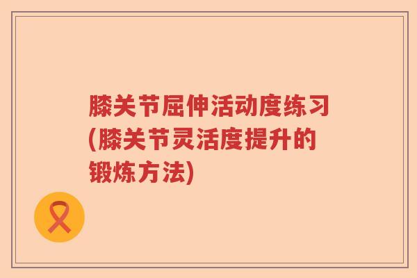 膝关节屈伸活动度练习(膝关节灵活度提升的锻炼方法) 膝关节屈伸活动度练习(膝关节灵活度提升的锻炼方法)