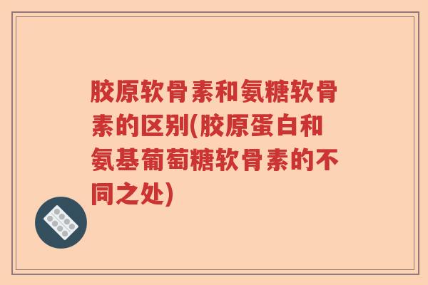 胶原软骨素和氨糖软骨素的区别(胶原蛋白和氨基葡萄糖软骨素的不同之处) 胶原软骨素和氨糖软骨素的区别(胶原蛋白和氨基葡萄糖软骨素的不同之处)