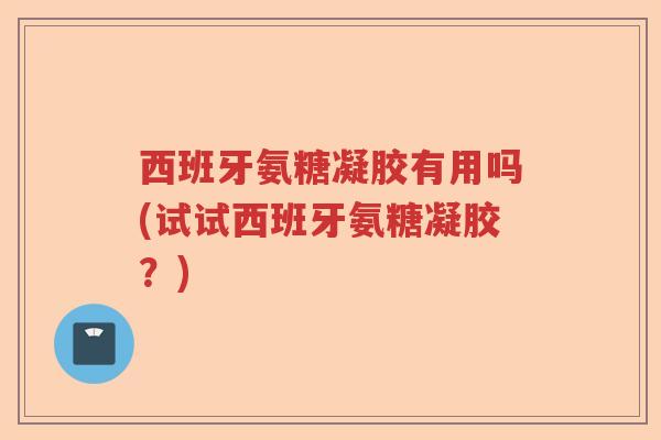 西班牙氨糖凝胶有用吗(试试西班牙氨糖凝胶?) 西班牙氨糖凝胶有用吗(试试西班牙氨糖凝胶?)