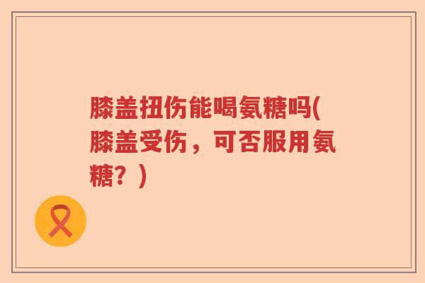 膝盖扭伤能喝氨糖吗(膝盖受伤,可否服用氨糖?) 膝盖扭伤能喝氨糖吗(膝盖受伤,可否服用氨糖?)