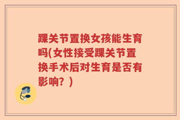 踝关节置换女孩能生育吗(女性接受踝关节置换手术后对生育是否有影响?) 踝关节置换女孩能生育吗(女性接受踝关节置换手术后对生育是否有影响?)