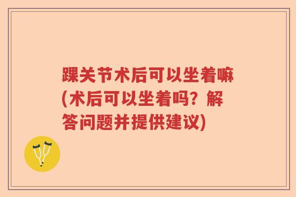 踝关节术后可以坐着嘛(术后可以坐着吗？解答问题并提供建议)