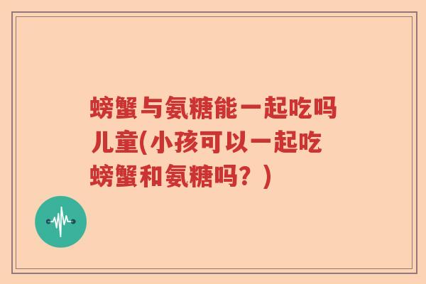 螃蟹与氨糖能一起吃吗儿童(小孩可以一起吃螃蟹和氨糖吗?) 螃蟹与氨糖能一起吃吗儿童(小孩可以一起吃螃蟹和氨糖吗?)