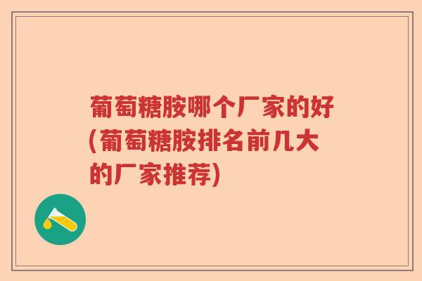葡萄糖胺哪个厂家的好(葡萄糖胺排名前几大的厂家推荐)