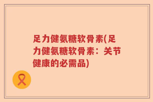 足力健氨糖软骨素(足力健氨糖软骨素:关节健康的必需品) 足力健氨糖软骨素(足力健氨糖软骨素:关节健康的必需品)