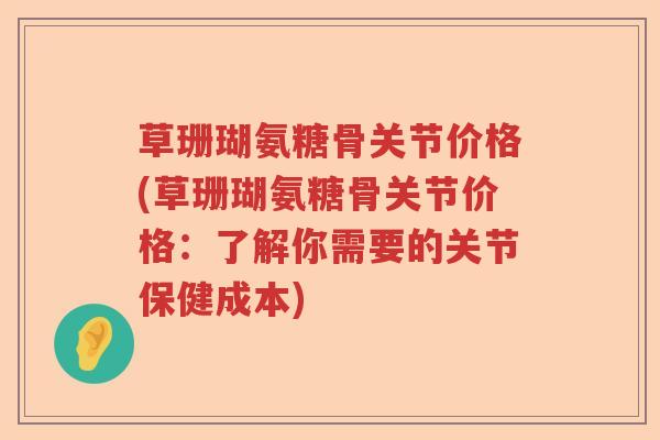 草珊瑚氨糖骨关节价格(草珊瑚氨糖骨关节价格:了解你需要的关节保健成本) 草珊瑚氨糖骨关节价格(草珊瑚氨糖骨关节价格:了解你需要的关节保健成本)