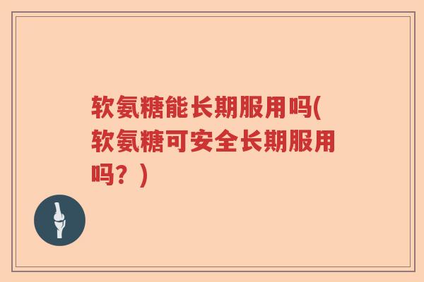 软氨糖能长期服用吗(软氨糖可安全长期服用吗?) 软氨糖能长期服用吗(软氨糖可安全长期服用吗?)