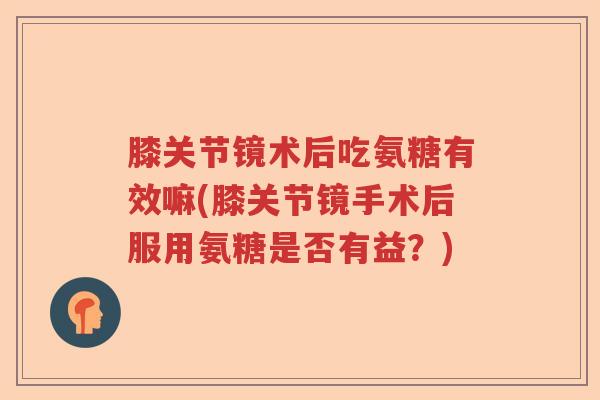 膝关节镜术后吃氨糖有效嘛(膝关节镜手术后服用氨糖是否有益？)