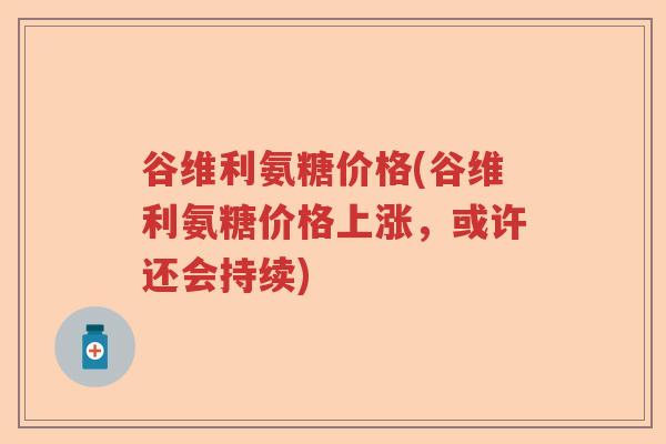 谷维利氨糖价格(谷维利氨糖价格上涨,或许还会持续) 谷维利氨糖价格(谷维利氨糖价格上涨,或许还会持续)