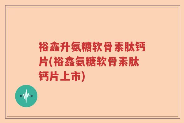 裕鑫升氨糖软骨素肽钙片(裕鑫氨糖软骨素肽钙片上市)