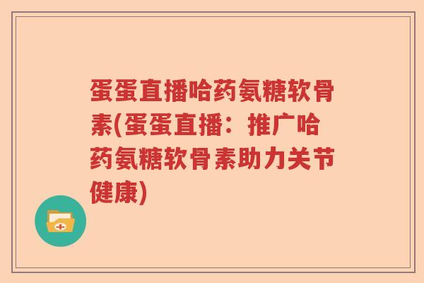 蛋蛋直播哈药氨糖软骨素(蛋蛋直播:推广哈药氨糖软骨素助力关节健康) 蛋蛋直播哈药氨糖软骨素(蛋蛋直播:推广哈药氨糖软骨素助力关节健康)