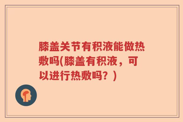 膝盖关节有积液能做热敷吗(膝盖有积液,可以进行热敷吗?) 膝盖关节有积液能做热敷吗(膝盖有积液,可以进行热敷吗?)