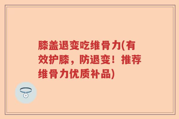 膝盖退变吃维骨力(有效护膝，防退变！推荐维骨力优质补品)