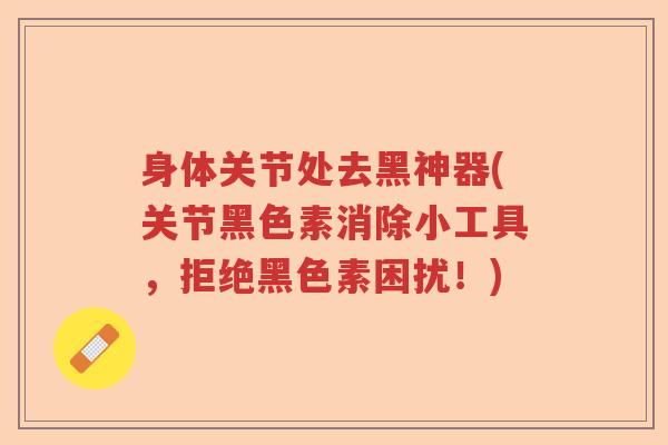 身体关节处去黑神器(关节黑色素消除小工具,拒绝黑色素困扰!) 身体关节处去黑神器(关节黑色素消除小工具,拒绝黑色素困扰!)