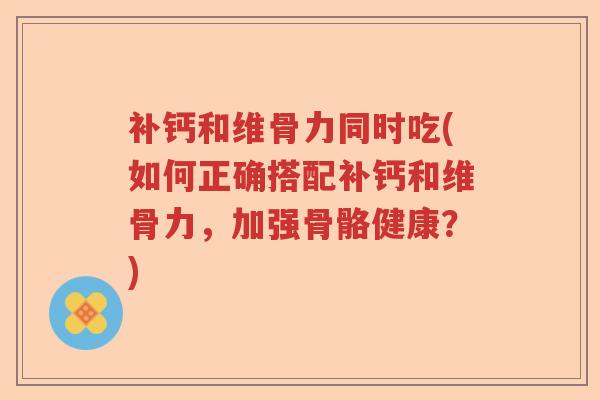补钙和维骨力同时吃(如何正确搭配补钙和维骨力,加强骨骼健康?) 补钙和维骨力同时吃(如何正确搭配补钙和维骨力,加强骨骼健康?)