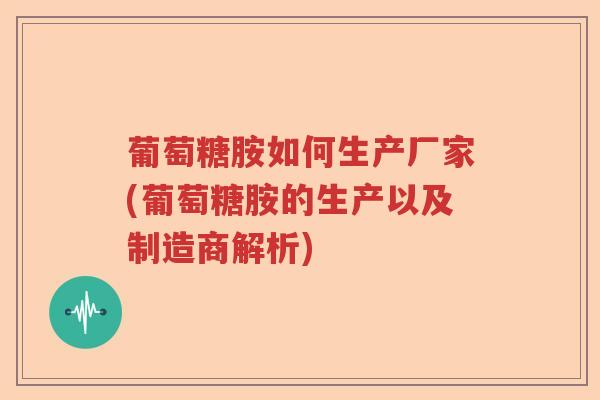 葡萄糖胺如何生产厂家(葡萄糖胺的生产以及制造商解析) 葡萄糖胺如何生产厂家(葡萄糖胺的生产以及制造商解析)