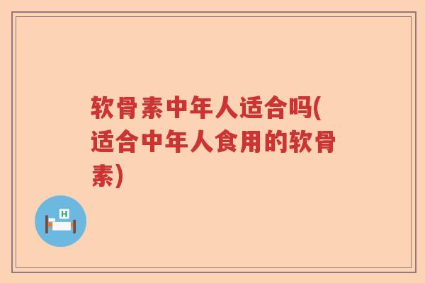 软骨素中年人适合吗(适合中年人食用的软骨素)