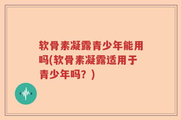 软骨素凝露青少年能用吗(软骨素凝露适用于青少年吗？)