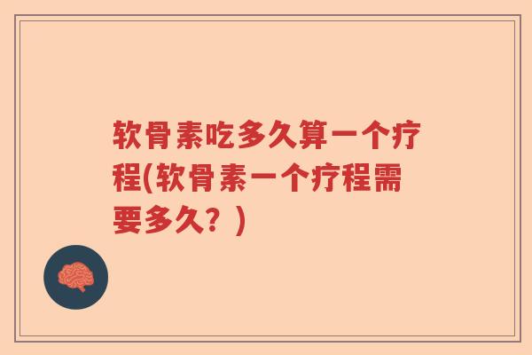 软骨素吃多久算一个疗程(软骨素一个疗程需要多久？)