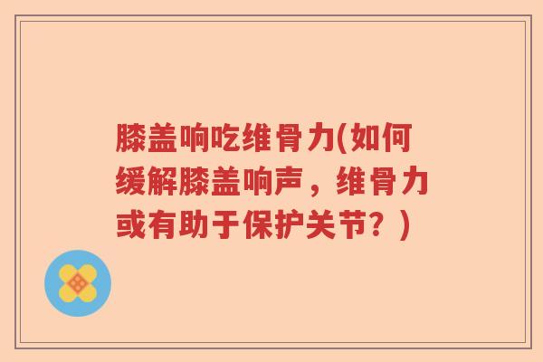 膝盖响吃维骨力(如何缓解膝盖响声,维骨力或有助于保护关节?) 膝盖响吃维骨力(如何缓解膝盖响声,维骨力或有助于保护关节?)