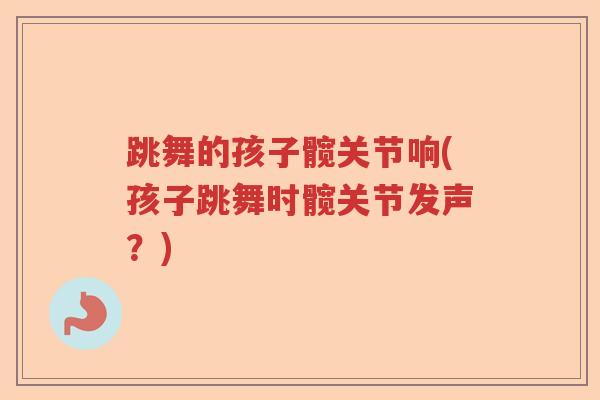 跳舞的孩子髋关节响(孩子跳舞时髋关节发声?) 跳舞的孩子髋关节响(孩子跳舞时髋关节发声?)