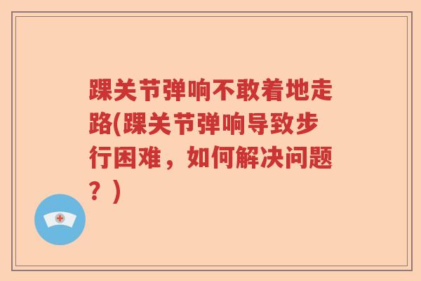 踝关节弹响不敢着地走路(踝关节弹响导致步行困难，如何解决问题？)