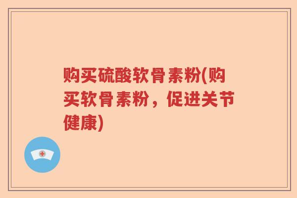 购买硫酸软骨素粉(购买软骨素粉，促进关节健康)