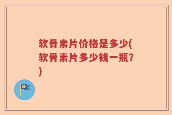 软骨素片价格是多少(软骨素片多少钱一瓶?) 软骨素片价格是多少(软骨素片多少钱一瓶?)