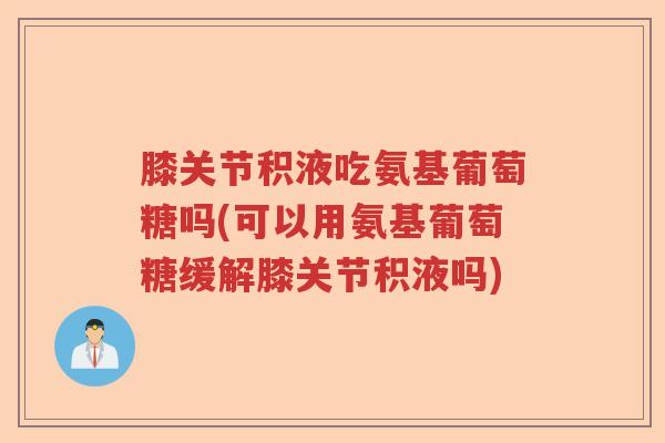 膝关节积液吃氨基葡萄糖吗(可以用氨基葡萄糖缓解膝关节积液吗) 膝关节积液吃氨基葡萄糖吗(可以用氨基葡萄糖缓解膝关节积液吗)