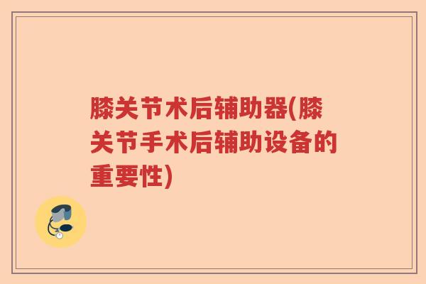 膝关节术后辅助器(膝关节手术后辅助设备的重要性) 膝关节术后辅助器(膝关节手术后辅助设备的重要性)