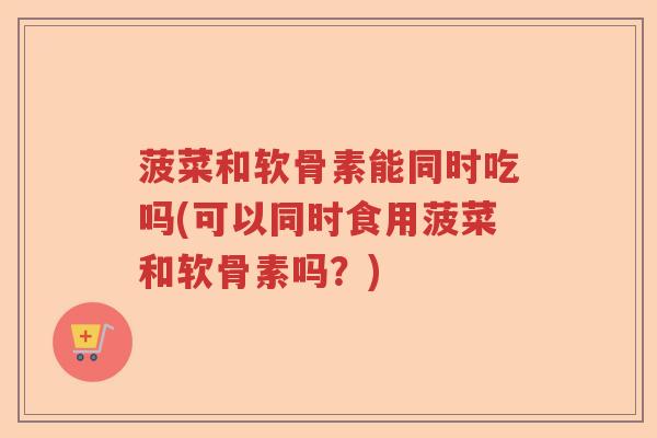 菠菜和软骨素能同时吃吗(可以同时食用菠菜和软骨素吗?) 菠菜和软骨素能同时吃吗(可以同时食用菠菜和软骨素吗?)