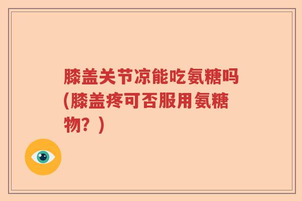 膝盖关节凉能吃氨糖吗(膝盖疼可否服用氨糖物?) 膝盖关节凉能吃氨糖吗(膝盖疼可否服用氨糖物?)